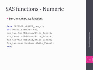 SAS functions - Numeric
• Sum, min, max, avg functions
data DATALIB.MARKET_two_v1;
set DATALIB.MARKET_two;
sum_two=Sum(Webinar,White_Paper);
min_two=min(Webinar,White_Paper);
max_two=max(Webinar,White_Paper);
Avg_two=mean(Webinar,White_Paper);
run;
VenkataReddyKonasani
75
 
