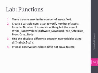 Lab: Functions
1. There is some error in the number of assets field.
2. Create a variable num_asset to verify number of assets
formula. Number of assents is nothing but the sum of
White_Paper,Webinar,Software_Download,Free_Offer,Live_
Event,Case_Study
3. Find the absolute difference between two variables using
diff=abs(x2-x1);
4. Print all observations where diff is not equal to zero
VenkataReddyKonasani
76
 