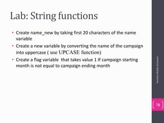 Lab: String functions
• Create name_new by taking first 20 characters of the name
variable
• Create a new variable by converting the name of the campaign
into uppercase ( use UPCASE function)
• Create a flag variable that takes value 1 If campaign starting
month is not equal to campaign ending month
VenkataReddyKonasani
78
 