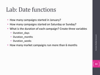 Lab: Date functions
• How many campaigns started in January?
• How many campaigns started on Saturday or Sunday?
• What is the duration of each campaign? Create three variables
• Duration_days
• Duration_months
• Duration_weeks
• How many market campaigns run more than 6 months
VenkataReddyKonasani
80
 