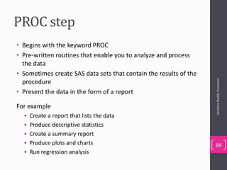 PROC step
• Begins with the keyword PROC
• Pre-written routines that enable you to analyze and process
the data
• Sometimes create SAS data sets that contain the results of the
procedure
• Present the data in the form of a report
For example
• Create a report that lists the data
• Produce descriptive statistics
• Create a summary report
• Produce plots and charts
• Run regression analysis
VenkataReddyKonasani
84
 