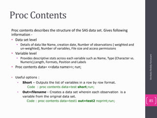 Proc Contents
Proc contents describes the structure of the SAS data set. Gives following
information -
• Data set level
• Details of data like Name, creation date, Number of observations ( weighted and
un-weighted), Number of variables, File size and access permissions
• Variable level
• Provides descriptive stats across each variable such as Name, Type (Character vs.
Numeric),Length, Formats, Position and Labels
• Proc contents data= <<data name>>; run;
• Useful options :
• Short – Outputs the list of variables in a row by row format.
Code : proc contents data=test short;run;
• Out=filename - Creates a data set wherein each observation is a
variable from the original data set.
Code : proc contents data=test1 out=test2 noprint;run;
VenkataReddyKonasani
85
 