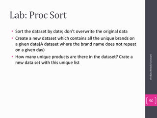 Lab: Proc Sort
• Sort the dataset by date; don’t overwrite the original data
• Create a new dataset which contains all the unique brands on
a given date(A dataset where the brand name does not repeat
on a given day)
• How many unique products are there in the dataset? Crate a
new data set with this unique list
VenkataReddyKonasani
90
 