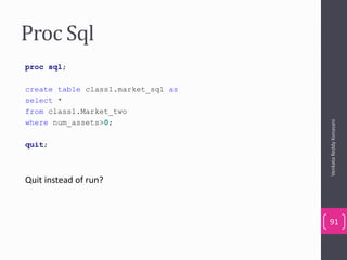 Proc Sql
proc sql;
create table class1.market_sql as
select *
from class1.Market_two
where num_assets>0;
quit;
Quit instead of run?
VenkataReddyKonasani
91
 