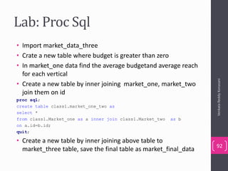 Lab: Proc Sql
• Import market_data_three
• Crate a new table where budget is greater than zero
• In market_one data find the average budgetand average reach
for each vertical
• Create a new table by inner joining market_one, market_two
join them on id
proc sql;
create table class1.market_one_two as
select *
from class1.Market_one as a inner join class1.Market_two as b
on a.id=b.id;
quit;
• Create a new table by inner joining above table to
market_three table, save the final table as market_final_data
VenkataReddyKonasani
92
 