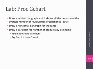 Lab: Proc Gchart
• Draw a vertical bar graph which shows all the brands and the
average number of reviews(Use original price_data)
• Draw a horizontal bar graph for the same
• Draw a bar chart for number of products by site name
• You may want to use count
• Try freq if it doesn’t work
VenkataReddyKonasani
97
 