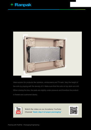 5Packing with PadPak - Packaging Engineering
For high, flat products use 4 coils in the corners of the box.
Ideal solution for products like radiators, windscreens and TV-sets. Vary the height of
the coils by playing with the density of it. Make sure that the coils on top stick out a bit.
When closing the box, the pads are slightly under pressure and therefore the product
is fixated and cushioned ideally.
4.
Watch the video on our Academy YouTube
Channel “Basic step 4 of paper packaging”
 