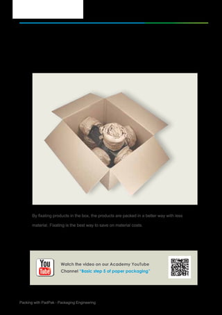 6Packing with PadPak - Packaging Engineering
Basic step of Paper Packaging
Try to fixate products as much as possible
By fixating products in the box, the products are packed in a better way with less
material. Fixating is the best way to save on material costs.
5.
Watch the video on our Academy YouTube
Channel “Basic step 5 of paper packaging”
 