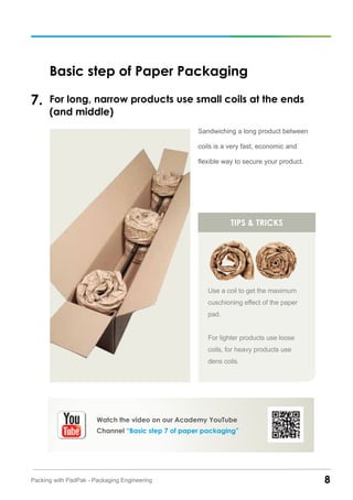 8Packing with PadPak - Packaging Engineering
Basic step of Paper Packaging
For long, narrow products use small coils at the ends
(and middle)
7.
Sandwiching a long product between
coils is a very fast, economic and
flexible way to secure your product.
tips & tricks
Use a coil to get the maximum
cuschioning effect of the paper
pad.
For lighter products use loose
coils, for heavy products use
dens coils.
Watch the video on our Academy YouTube
Channel “Basic step 7 of paper packaging”
 