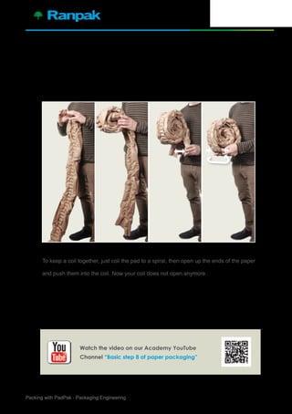 9Packing with PadPak - Packaging Engineering
Manually creating and closing a coil
To keep a coil together, just coil the pad to a spiral, then open up the ends of the paper
and push them into the coil. Now your coil does not open anymore.
8.
Watch the video on our Academy YouTube
Channel “Basic step 8 of paper packaging”
 