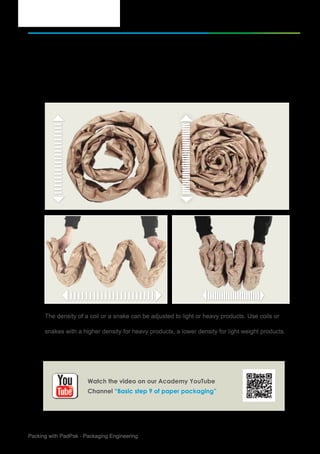 10Packing with PadPak - Packaging Engineering
Basic step of Paper Packaging
Determine pad density
The density of a coil or a snake can be adjusted to light or heavy products. Use coils or
snakes with a higher density for heavy products, a lower density for light weight products.
9.
Watch the video on our Academy YouTube
Channel “Basic step 9 of paper packaging”
 