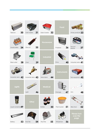 Please turn
over the
page
33
34 35 36 37
38 1
Honey products
Small bottles Olive oil Fireplace
Vacuum
cleaner
Meat cutter
30 31 32Telecom Cash reader Solar inverter
39 40 41
42
Chair Drive Industrial valve
Industrial valve
Food
Houseware
Industrial
43 44 45
46
Test equipment
Light
Valve blockIndustrial valve
Instruments
Lights
147Drainage
Medical
48Arm
49Liquid container
Other
Bottles 50 151Paint bucket 52Bike front
1Battery 54Roof tile Roof tile Wheelchair53 55 56
 