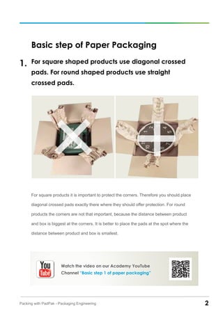 2Packing with PadPak - Packaging Engineering
Basic step of Paper Packaging
For square shaped products use diagonal crossed
pads. For round shaped products use straight
crossed pads.
For square products it is important to protect the corners. Therefore you should place
diagonal crossed pads exactly there where they should offer protection. For round
products the corners are not that important, because the distance between product
and box is biggest at the corners. It is better to place the pads at the spot where the
distance between product and box is smallest.
1.
Watch the video on our Academy YouTube
Channel “Basic step 1 of paper packaging”
 
