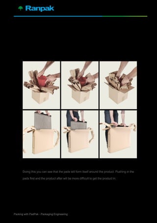 3Packing with PadPak - Packaging Engineering
Always push product together with crossed
pads in box.
Doing this you can see that the pads will form itself around the product. Pushing in the
pads first and the product after will be more difficult to get the product in.
2.
 