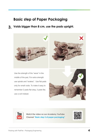4Packing with PadPak - Packaging Engineering
Basic step of Paper Packaging
Voids bigger than 8 cm, use the pads upright.3.
Use the strength of the “wave” in the
middle of the pad. For extra strength
use spirals and “snakes”. Use flat pads
only for small voids. To make it easy to
remember 2 pads flat okay, 3 pads flat,
use a coil instead.
Watch the video on our Academy YouTube
Channel “Basic step 3 of paper packaging”
 