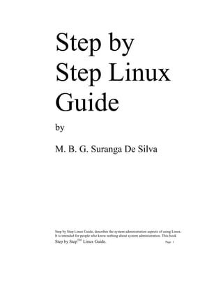 Step by
Step Linux
Guide
by

M. B. G. Suranga De Silva




Step by Step Linux Guide, describes the system administration aspects of using Linux.
It is intended for people who know nothing about system administration. This book
Step by StepTM Linux Guide.                                               Page 1
 