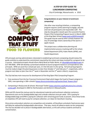 A STEP-BY-STEP GUIDE TO
                                                                 LUNCHROOM COMPOSTING
                                                           City of Cambridge, Massachusetts 2010
                                                      _____________________________________________

                                                     Congratulations on your interest in lunchroom
                                                     composting!

                                                     Like other new recycling initiatives, a composting
                                                     program requires careful planning to engage, educate
                                                     and train all participants and responsible staff. This
                                                     step-by-step guide is based upon the successful Food to
                                                     Flowers Pilot Composting Program launch in March 2009
                                                     at the King Open School (www.cpsd.us/KOP/compost).
                                                     This guide may be used by other schools however the
                                                     City of Cambridge retains ownership of the worm-n-
                                                     apple mascot.

                                                     This project was a collaborative planning and
                                                     implementation process involving staff at the school,
                                                     School Department (CPS), Public Works (DPW), and
                                                     Health Department.

CPS principals and top administrators interested in establishing lunchroom composting should review this
guide carefully to understand the commitment required by the school and steps involved for a program to be
a success. Interested principals should inform Meryl Brott at Public Works, at mbrott@cambridgema.gov or
617-349-4836. DPW will develop a prioritized schedule to launch programs based on correspondence with
principals. DPW can assist four schools per year, 2 in the fall and 2 in the spring. Fall and spring programs
must be ready to begin the planning process no later than October 1 st and February 1st, respectively, with a
program start date no later than the 2nd week in November and the 3rd week in March, respectively.

The City had two main resources for development of the King Open Pilot Composting Program:

1. Free assistance from the San Francisco Environment Dept which began the Food to Flowers program in
   2001, now operating in 100+ schools! (www.sfenvironmentkids.org/teacher/food_flowers.htm)

2. Composting in Restaurants & Schools: Municipal Toolkit (www.cetonline.org/Publications/res-schools-
   online.pdf), developed in 2003 for Northampton and Amherst in Massachusetts.

DPW and CPS shared the startup costs for educational materials and lunchroom collection containers.
Operational costs are for biodegradable bags and curbside collection once per week. CPS is paying for
biodegradable bags and DPW is paying for collection with remaining grant funds at present. Once these funds
are depleted, CPS will need to pay for compost collection, as it does for Styrofoam recycling.

Once prices and product selection are competitive and complete, all Styrofoam and plastic food service ware
will likely be replaced by biodegradable alternatives. That way, nearly all cafeteria waste can be composted.
The City has decided not to phase in biodegradable alternatives, as this will confuse students and lead to
contamination.
 