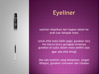 eyeliner diaplikasi dari bagian dalam ke
arah luar kelopak mata
untuk efek mata lebih segar, gunakan very
me mocca locca yg bagian emasnya
gunakan di sudut dalam mata sedikit saja
agar ada efek bling2
jika ada eyeliner yang belepotan, jangan
dihapus, gunakan concealer dan ratakan
 