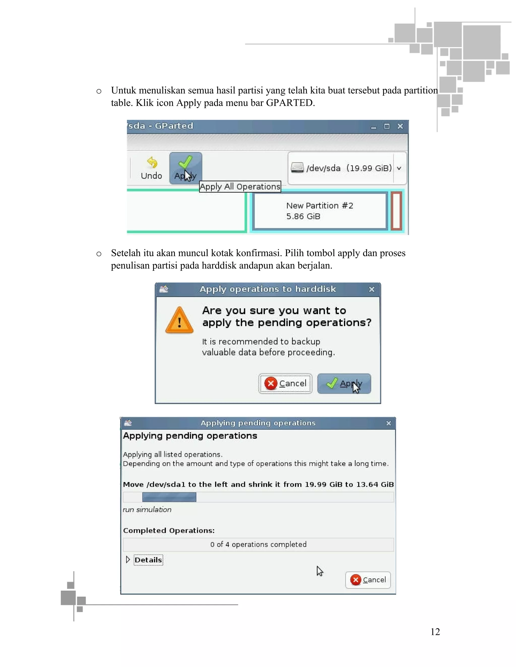 o Untuk menuliskan semua hasil partisi yang telah kita buat tersebut pada partition
table. Klik icon Apply pada menu bar GPARTED.

o Setelah itu akan muncul kotak konfirmasi. Pilih tombol apply dan proses
penulisan partisi pada harddisk andapun akan berjalan.

12

 