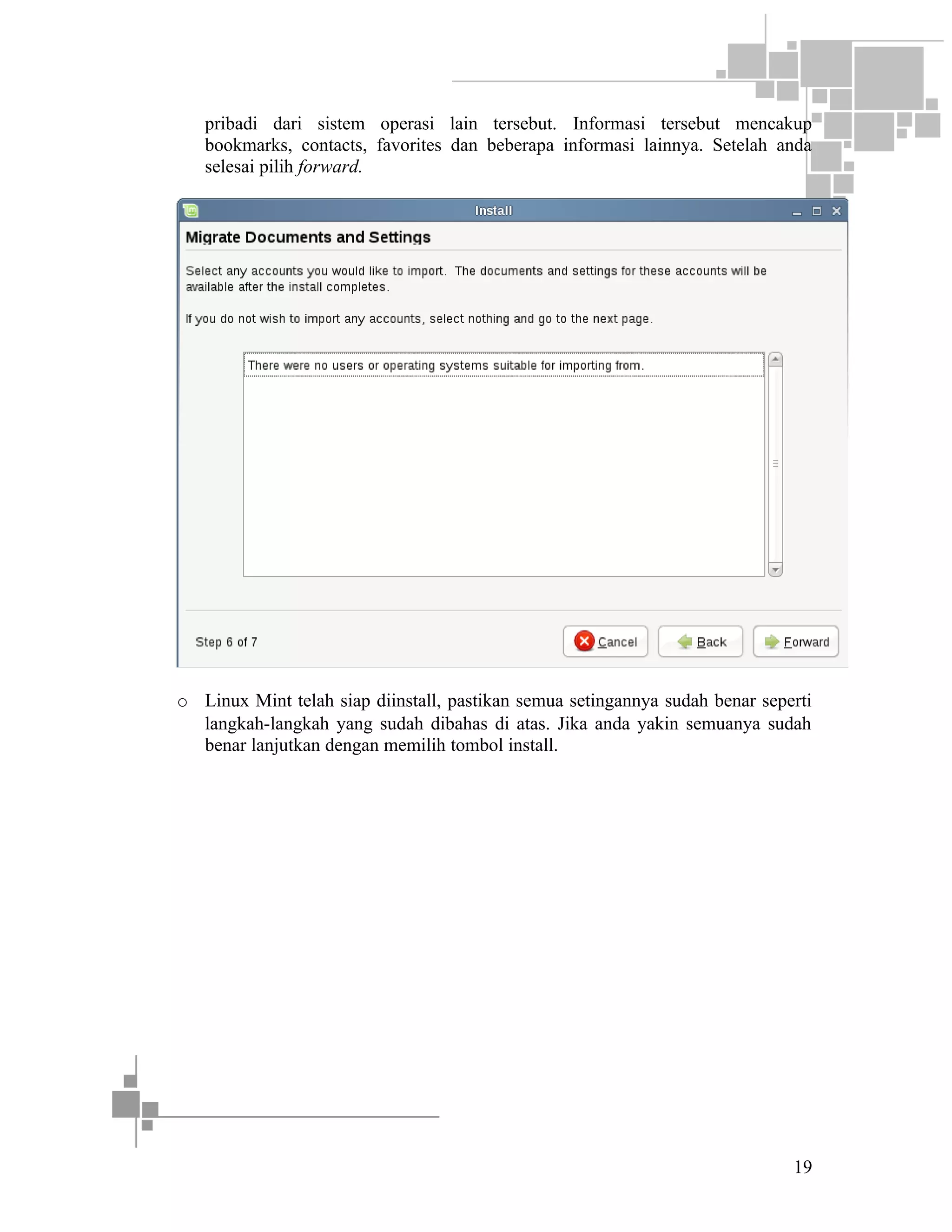 pribadi dari sistem operasi lain tersebut. Informasi tersebut mencakup
bookmarks, contacts, favorites dan beberapa informasi lainnya. Setelah anda
selesai pilih forward.

o Linux Mint telah siap diinstall, pastikan semua setingannya sudah benar seperti
langkah-langkah yang sudah dibahas di atas. Jika anda yakin semuanya sudah
benar lanjutkan dengan memilih tombol install.

19

 