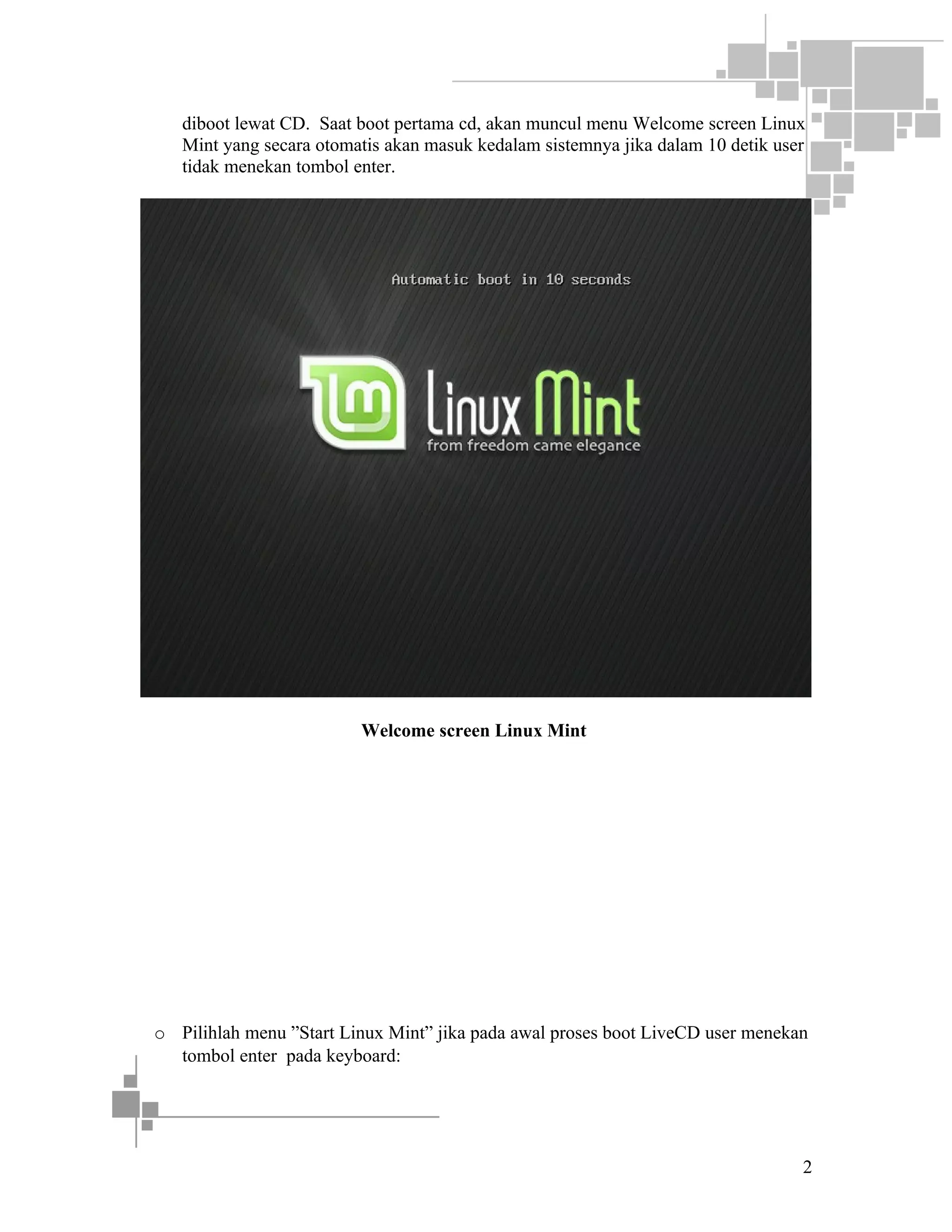 diboot lewat CD. Saat boot pertama cd, akan muncul menu Welcome screen Linux
Mint yang secara otomatis akan masuk kedalam sistemnya jika dalam 10 detik user
tidak menekan tombol enter.

Welcome screen Linux Mint

o Pilihlah menu ”Start Linux Mint” jika pada awal proses boot LiveCD user menekan
tombol enter pada keyboard:

2

 