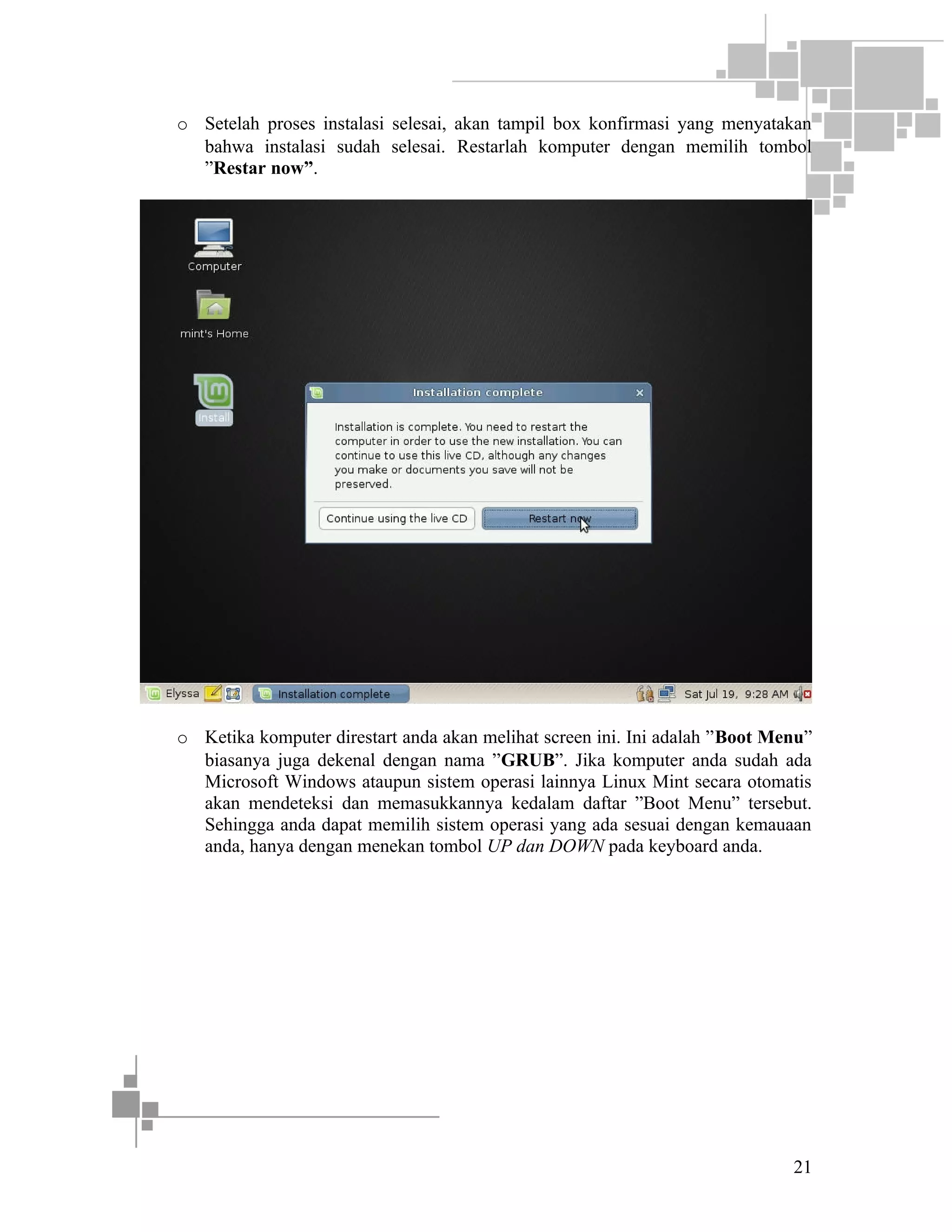 o Setelah proses instalasi selesai, akan tampil box konfirmasi yang menyatakan
bahwa instalasi sudah selesai. Restarlah komputer dengan memilih tombol
”Restar now”.

o Ketika komputer direstart anda akan melihat screen ini. Ini adalah ”Boot Menu”
biasanya juga dekenal dengan nama ”GRUB”. Jika komputer anda sudah ada
Microsoft Windows ataupun sistem operasi lainnya Linux Mint secara otomatis
akan mendeteksi dan memasukkannya kedalam daftar ”Boot Menu” tersebut.
Sehingga anda dapat memilih sistem operasi yang ada sesuai dengan kemauaan
anda, hanya dengan menekan tombol UP dan DOWN pada keyboard anda.

21

 