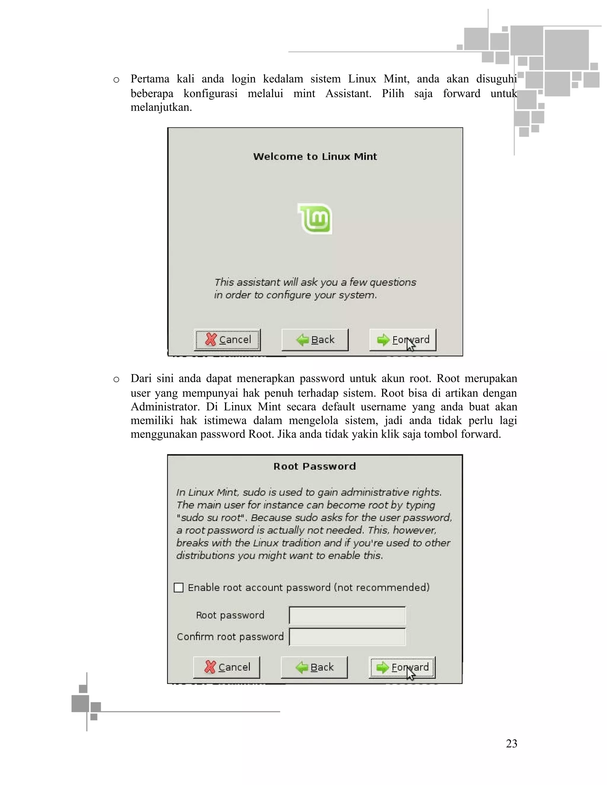 o Pertama kali anda login kedalam sistem Linux Mint, anda akan disuguhi
beberapa konfigurasi melalui mint Assistant. Pilih saja forward untuk
melanjutkan.

o Dari sini anda dapat menerapkan password untuk akun root. Root merupakan
user yang mempunyai hak penuh terhadap sistem. Root bisa di artikan dengan
Administrator. Di Linux Mint secara default username yang anda buat akan
memiliki hak istimewa dalam mengelola sistem, jadi anda tidak perlu lagi
menggunakan password Root. Jika anda tidak yakin klik saja tombol forward.

23

 