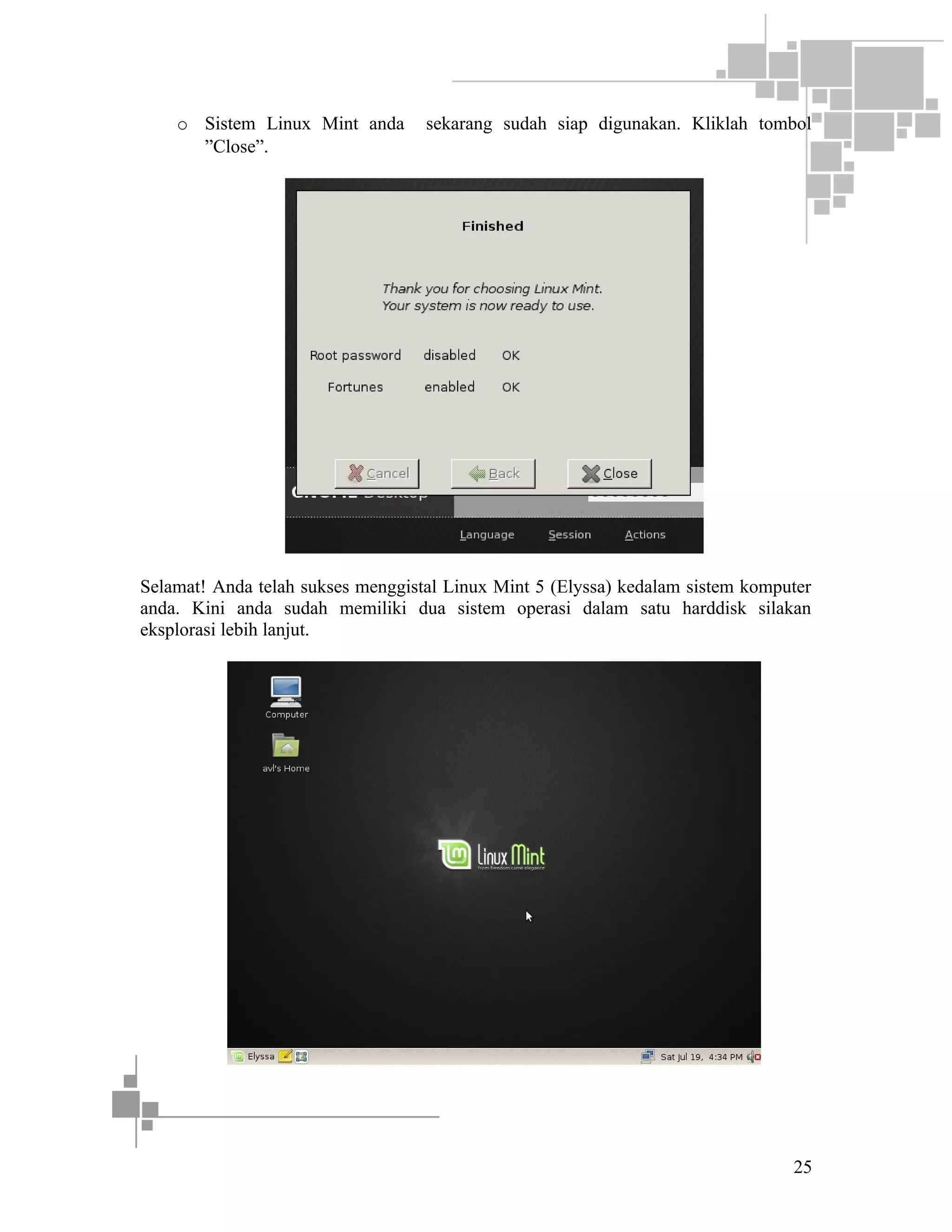 o Sistem Linux Mint anda
”Close”.

sekarang sudah siap digunakan. Kliklah tombol

Selamat! Anda telah sukses menggistal Linux Mint 5 (Elyssa) kedalam sistem komputer
anda. Kini anda sudah memiliki dua sistem operasi dalam satu harddisk silakan
eksplorasi lebih lanjut.

25

 