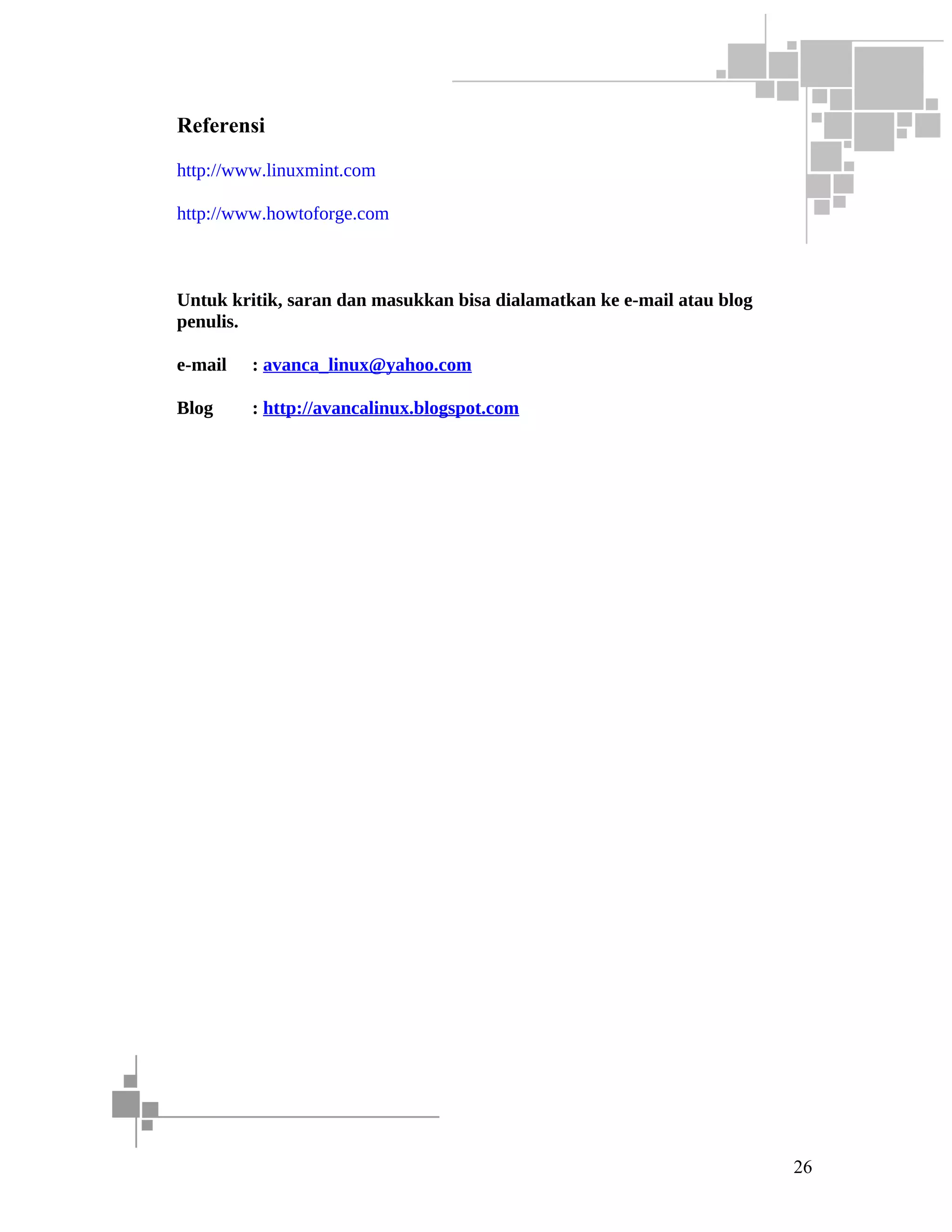 Referensi
http://www.linuxmint.com
http://www.howtoforge.com

Untuk kritik, saran dan masukkan bisa dialamatkan ke e-mail atau blog
penulis.
e-mail

: avanca_linux@yahoo.com

Blog

: http://avancalinux.blogspot.com

26

 