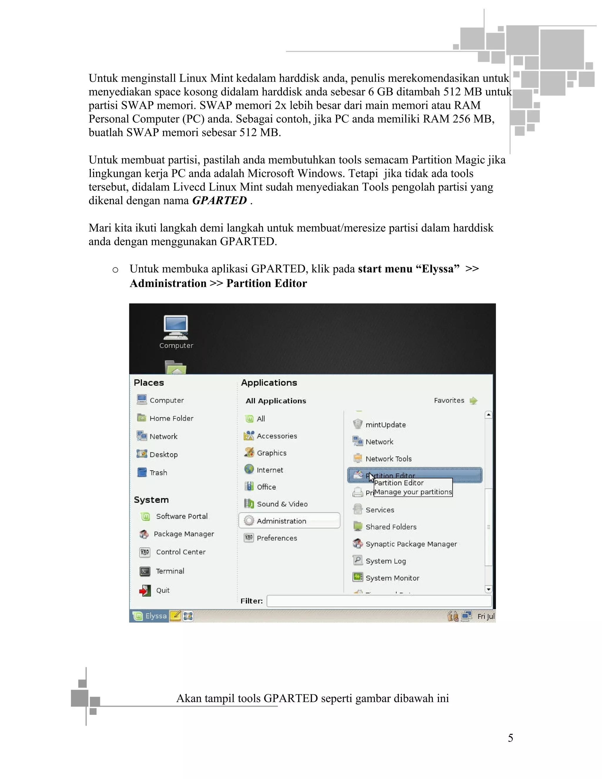 Untuk menginstall Linux Mint kedalam harddisk anda, penulis merekomendasikan untuk
menyediakan space kosong didalam harddisk anda sebesar 6 GB ditambah 512 MB untuk
partisi SWAP memori. SWAP memori 2x lebih besar dari main memori atau RAM
Personal Computer (PC) anda. Sebagai contoh, jika PC anda memiliki RAM 256 MB,
buatlah SWAP memori sebesar 512 MB.
Untuk membuat partisi, pastilah anda membutuhkan tools semacam Partition Magic jika
lingkungan kerja PC anda adalah Microsoft Windows. Tetapi jika tidak ada tools
tersebut, didalam Livecd Linux Mint sudah menyediakan Tools pengolah partisi yang
dikenal dengan nama GPARTED .
Mari kita ikuti langkah demi langkah untuk membuat/meresize partisi dalam harddisk
anda dengan menggunakan GPARTED.
o Untuk membuka aplikasi GPARTED, klik pada start menu “Elyssa” >>
Administration >> Partition Editor

Akan tampil tools GPARTED seperti gambar dibawah ini
5

 