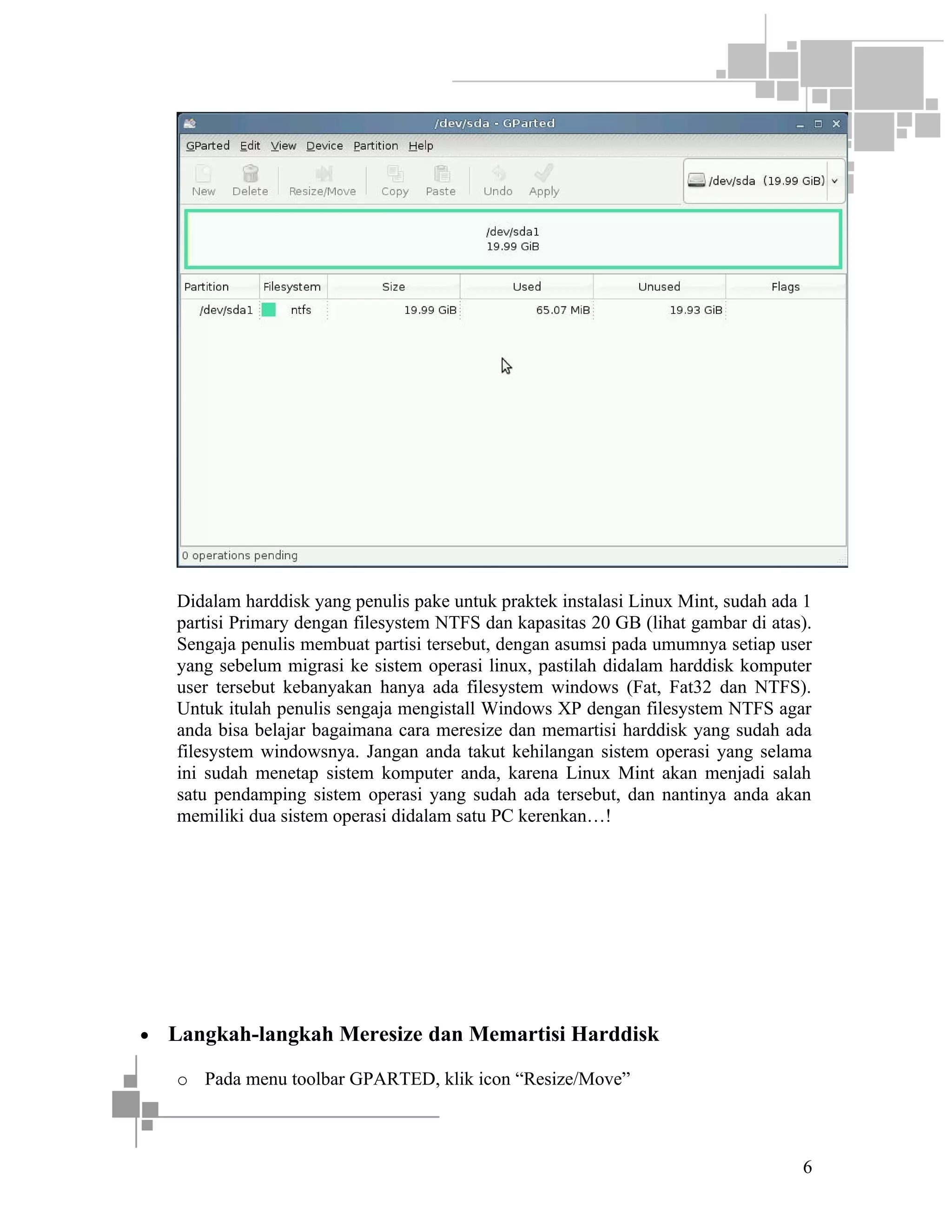 Didalam harddisk yang penulis pake untuk praktek instalasi Linux Mint, sudah ada 1
partisi Primary dengan filesystem NTFS dan kapasitas 20 GB (lihat gambar di atas).
Sengaja penulis membuat partisi tersebut, dengan asumsi pada umumnya setiap user
yang sebelum migrasi ke sistem operasi linux, pastilah didalam harddisk komputer
user tersebut kebanyakan hanya ada filesystem windows (Fat, Fat32 dan NTFS).
Untuk itulah penulis sengaja mengistall Windows XP dengan filesystem NTFS agar
anda bisa belajar bagaimana cara meresize dan memartisi harddisk yang sudah ada
filesystem windowsnya. Jangan anda takut kehilangan sistem operasi yang selama
ini sudah menetap sistem komputer anda, karena Linux Mint akan menjadi salah
satu pendamping sistem operasi yang sudah ada tersebut, dan nantinya anda akan
memiliki dua sistem operasi didalam satu PC kerenkan…!

•

Langkah-langkah Meresize dan Memartisi Harddisk
o Pada menu toolbar GPARTED, klik icon “Resize/Move”

6

 