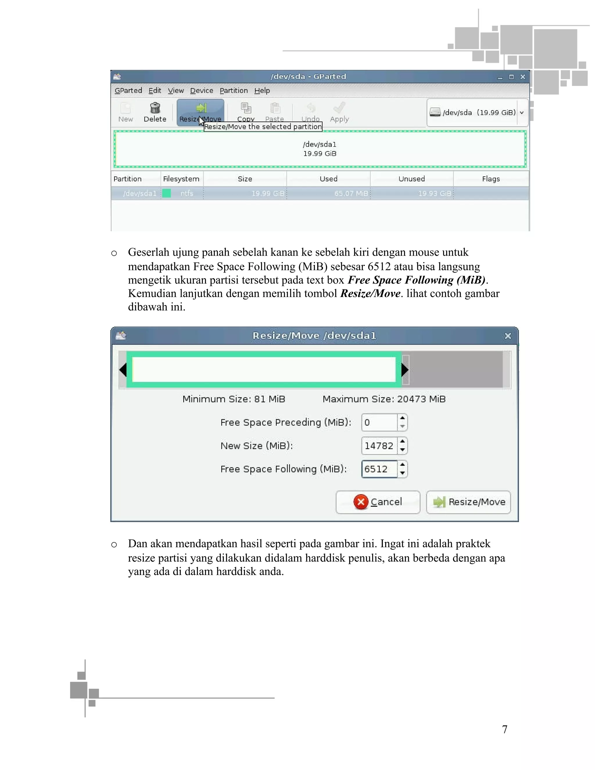 o Geserlah ujung panah sebelah kanan ke sebelah kiri dengan mouse untuk
mendapatkan Free Space Following (MiB) sebesar 6512 atau bisa langsung
mengetik ukuran partisi tersebut pada text box Free Space Following (MiB).
Kemudian lanjutkan dengan memilih tombol Resize/Move. lihat contoh gambar
dibawah ini.

o Dan akan mendapatkan hasil seperti pada gambar ini. Ingat ini adalah praktek
resize partisi yang dilakukan didalam harddisk penulis, akan berbeda dengan apa
yang ada di dalam harddisk anda.

7

 