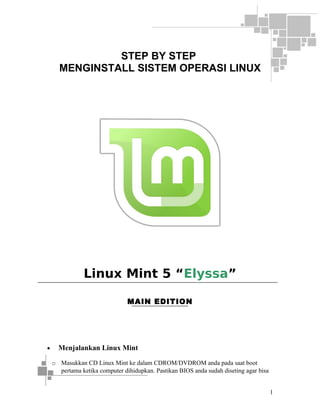 STEP BY STEP
MENGINSTALL SISTEM OPERASI LINUX

Linux Mint 5 “Elyssa”
MAIN EDITION

•

Menjalankan Linux Mint
o Masukkan CD Linux Mint ke dalam CDROM/DVDROM anda pada saat boot
pertama ketika computer dihidupkan. Pastikan BIOS anda sudah diseting agar bisa
1

 