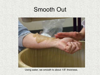 Smooth Out
Using water, we smooth to about 1/8” thickness.
 