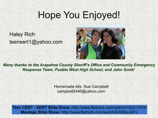 Hope You Enjoyed!
Haley Rich
teensert1@yahoo.com
Teen CERT - SERT Slide Show: http://www.fliptrack.com/watch/m5yU1XXirl
Moulage Slide Show: http://www.fliptrack.com/watch/EA6SpiJDFJ
Many thanks to the Arapahoe County Sheriff’s Office and Community Emergency
Response Team, Pueblo West High School, and John Scott!
Homemade kits: Sue Campbell
campbell2440@yahoo.com
 