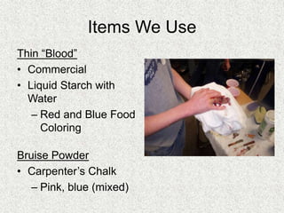 Items We Use
Thin “Blood”
• Commercial
• Liquid Starch with
Water
– Red and Blue Food
Coloring
Bruise Powder
• Carpenter’s Chalk
– Pink, blue (mixed)
 