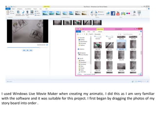 I used Windows Live Movie Maker when creating my animatic. I did this as I am very familiar
with the software and it was suitable for this project. I first began by dragging the photos of my
story board into order .
 