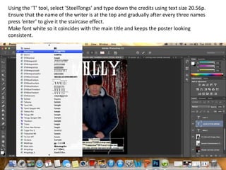 Using the ‘T’ tool, select ‘SteelTongs’ and type down the credits using text size 20.56p.
Ensure that the name of the writer is at the top and gradually after every three names
press ‘enter’ to give it the staircase effect.
Make font white so it coincides with the main title and keeps the poster looking
consistent.

 