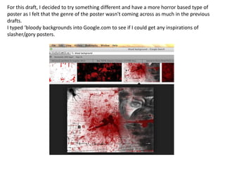 For this draft, I decided to try something different and have a more horror based type of
poster as I felt that the genre of the poster wasn't coming across as much in the previous
drafts.
I typed ‘bloody backgrounds into Google.com to see if I could get any inspirations of
slasher/gory posters.

 