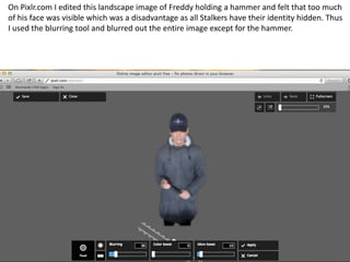 On Pixlr.com I edited this landscape image of Freddy holding a hammer and felt that too much
of his face was visible which was a disadvantage as all Stalkers have their identity hidden. Thus
I used the blurring tool and blurred out the entire image except for the hammer.

 