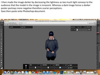 I then made the image darker by decreasing the lightness as too much light conveys to the
audience that the model in the image is innocent. Whereas a dark image hence a darker
poster portrays more negative therefore scarier perceptions.
Save then paste onto Photoshop document.

 