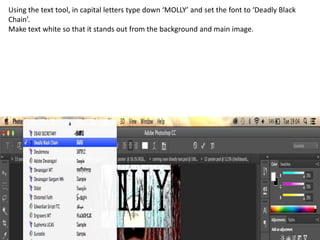 Using the text tool, in capital letters type down ‘MOLLY’ and set the font to ‘Deadly Black
Chain’.
Make text white so that it stands out from the background and main image.

 