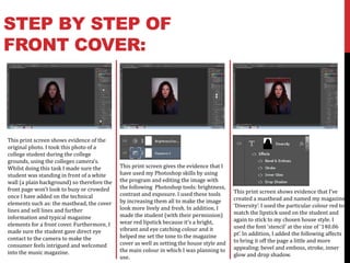 STEP BY STEP OF
FRONT COVER:




This print screen shows evidence of the
original photo. I took this photo of a
college student during the college
grounds, using the colleges camera’s.
Whilst doing this task I made sure the       This print screen gives the evidence that I
student was standing in front of a white     have used my Photoshop skills by using
wall (a plain background) so therefore the   the program and editing the image with
front page won’t look to busy or crowded     the following Photoshop tools: brightness,
                                             contrast and exposure. I used these tools      This print screen shows evidence that I’ve
once I have added on the technical                                                          created a masthead and named my magazine
elements such as: the masthead, the cover    by increasing them all to make the image
                                             look more lively and fresh. In addition, I     ‘Diversity’. I used the particular colour red to
lines and sell lines and further                                                            match the lipstick used on the student and
information and typical magazine             made the student (with their permission)
                                             wear red lipstick because it’s a bright,       again to stick to my chosen house style. I
elements for a front cover. Furthermore, I                                                  used the font ‘stencil’ at the size of ‘140.06
made sure the student gave direct eye        vibrant and eye catching colour and it
                                             helped me set the tone to the magazine         pt’. In addition, I added the following affects
contact to the camera to make the                                                           to bring it off the page a little and more
consumer feels intrigued and welcomed        cover as well as setting the house style and
                                             the main colour in which I was planning to     appealing: bevel and emboss, stroke, inner
into the music magazine.                                                                    glow and drop shadow.
                                             use.
 