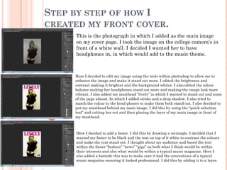 STEP BY STEP OF HOW I
CREATED MY FRONT COVER.
      This is the photograph in which I added as the main image
      on my cover page. I took the image on the college camera’s in
      front of a white wall. I decided I wanted her to have
      headphones in, in which would add to the music theme.



      Here I decided to edit my image using the tools within photoshop to allow me to
      enhance the image and make it stand out more. I edited the brightness and
      contrast making it brighter and the background whiter. I also edited the colour
      balance making her headphones stand out more and making the image look more
      vibrant. I also added my masthead “lively” in which I wanted to stand out and come
      of the page almost. In which I added stroke and a drop shadow. I also tried to
      match the colour to the head phones to make them both stand out. I also decided to
      put my masthead behind my main image. I did this by using the “quick selection
      tool” and cutting her out and then placing the layer of my main image in front of
      my masthead.



      Here I decided to add a footer. I did this by drawing a rectangle. I decided that I
      wanted my footer to be black and the text on top of it white to contrast the colours
      and make the text stand out. I thought about my audience and based the text
      within the footer “fashion” “news” “gigs” on both what I think would be within
      their interests and also what would be within a typical music magazine. Here I
      also added a barcode this was to make sure it had the conventions of a typical
      music magazine ensuring it looked professional. I did this by adding it to a layer.
 