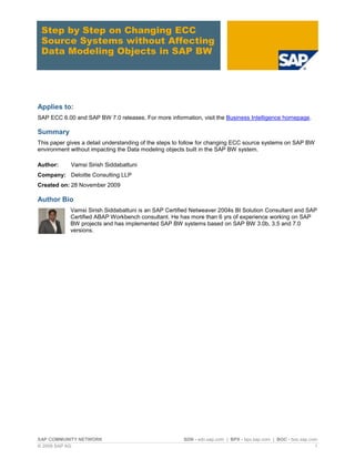 SAP COMMUNITY NETWORK SDN - sdn.sap.com | BPX - bpx.sap.com | BOC - boc.sap.com
© 2009 SAP AG 1
Step by Step on Changing ECC
Source Systems without Affecting
Data Modeling Objects in SAP BW
Applies to:
SAP ECC 6.00 and SAP BW 7.0 releases. For more information, visit the Business Intelligence homepage.
Summary
This paper gives a detail understanding of the steps to follow for changing ECC source systems on SAP BW
environment without impacting the Data modeling objects built in the SAP BW system.
Author: Vamsi Sirish Siddabattuni
Company: Deloitte Consulting LLP
Created on: 28 November 2009
Author Bio
Vamsi Sirish Siddabattuni is an SAP Certified Netweaver 2004s BI Solution Consultant and SAP
Certified ABAP Workbench consultant. He has more than 6 yrs of experience working on SAP
BW projects and has implemented SAP BW systems based on SAP BW 3.0b, 3.5 and 7.0
versions.
 