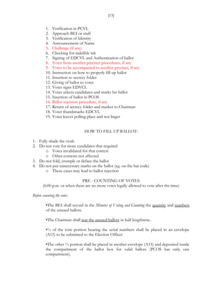 [13]


         1.    Verification in PCVL
         2.    Approach BEI or staff
         3.    Verification of Identity
         4.    Announcement of Name
         5.    Challenge (if any)
         6.    Checking for indelible ink
         7.    Signing of EDCVL and Authentication of ballot
         8.    Voter from another precinct procedures, if any
         9.    Voter to be accompanied to another precinct, if any
         10.   Instruction on how to properly fill-up ballot
         11.   Insertion to secrecy folder
         12.   Giving of ballot to voter
         13.   Voter signs EDVCL
         14.   Voter selects candidates and marks his ballot
         15.   Insertion of ballot in PCOS
         16.   Ballot rejection procedure, if any
         17.   Return of secrecy folder and marker to Chairman
         18.   Voter thumbmarks EDCVL
         19.   Voter leaves polling place and not linger


                                 HOW TO FILL UP BALLOT:

1. Fully shade the ovals
2. Do not vote for more candidates that required
       o Votes invalidated for that contest
       o Other contests not affected
3. Do not fold, crumple or deface the ballot
4. Do not put unnecessary marks on the ballot (eg. on the bar code)
       o These cases may lead to ballot rejection

                              PRE - COUNTING OF VOTES
       (6:00 p.m. or when there are no more votes legally allowed to vote after the time)

Before counting the votes

         •The BEI shall record in the Minutes of Voting and Counting the quantity and numbers
         of the unused ballots.

         •The Chairman shall tear the unused ballots in half lengthwise.

         •½ of the torn portion bearing the serial numbers shall be placed in an envelope
         (A15) to be submitted to the Election Officer

         •The other ½ portion shall be placed in another envelope (A15) and deposited inside
         the compartment of the ballot box for valid ballots (PCOS has only one
         compartment).
 