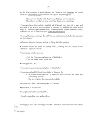 [9]


       •If the BEI is satisfied as to his identity, the Chairman shall announce the voter’s
       name in a tone loud enough to be heard throughout the polling place.

               •If you are not familiar with the person, challenge his/her identity.
               •If you know he/she has done something illegal, issue a challenge.

       •Chairman checks fingernails for indelible ink. If found, voter directed to leave and
       informed of the reason, then recorded in minutes. An indelible ink stain on the
       finger is a conclusive presumption that a voter has already cast his/her vote. Hence,
       that voter will not be allowed to vote under any circumstance.

       •If none, Chairman shall sign the EDCVL and authenticate the ballot by signing at
       the front thereof

       • Chairman instructs the voter on how to fill-up the ballot properly

       •Chairman inserts the ballot in secrecy folder, covering the face except where
       Chairman’s signature appears

       •Chairman gives ballot to voter

               –Only the Chairman shall issue the official ballots
               –Only one ballot issued at one time

       •Voter signs in EDCVL

       •Voter signs in goes to designated place to fill up ballot

       •Voter approaches PCOS and insert ballot in the entry slot
              • BEI shall monitor the PCOS screen to make sure that the ballot was
                  successfully accepted.
              • But not look into the contents of the ballot

       •Return secrecy folder and marking pen to Chairman

       •Application of indelible ink

       •Voter places thumbmark in EDCVL

       •Voter leaves polling place and not linger



3.    Challenging Voters- enter challenge when BEI Chairman announces the name of the
voter

Two grounds:
 