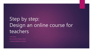 Step by step:
Design an online course for
teachers
JUNE WALL
EDUCATION CONSULTANT
JUNE@JUNEWALL.COM.AU
 