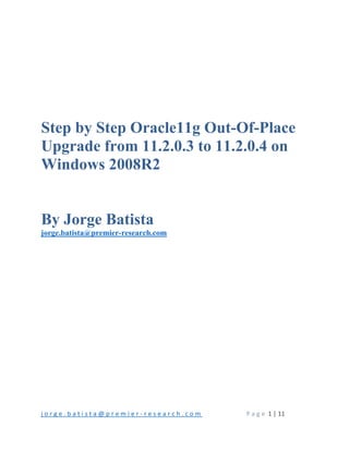 j o r g e . b a t i s t a @ p r e m i e r ‐ r e s e a r c h . c o m       P a g e  1 | 11 
 
 
 
 
 
 
 
Step by Step Oracle11g Out-Of-Place
Upgrade from 11.2.0.3 to 11.2.0.4 on
Windows 2008R2
By Jorge Batista
jorge.batista@premier-research.com
 
 
 
 
 
 
 
 
   
 