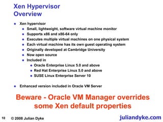 © 2008 Julian Dyke juliandyke.com
10
Xen Hypervisor
Overview
 Xen hypervisor
 Small, lightweight, software virtual machine monitor
 Supports x86 and x86-64 only
 Executes multiple virtual machines on one physical system
 Each virtual machine has its own guest operating system
 Originally developed at Cambridge University
 Now open source
 Included in
 Oracle Enterprise Linux 5.0 and above
 Red Hat Enterprise Linux 5.0 and above
 SUSE Linux Enterprise Server 10
 Enhanced version included in Oracle VM Server
Beware - Oracle VM Manager overrides
some Xen default properties
 